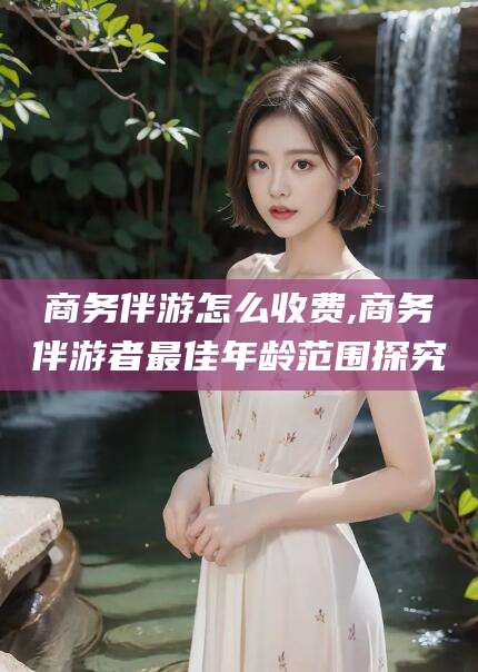 惠东商务伴游怎么收费,商务伴游者最佳年龄范围探究