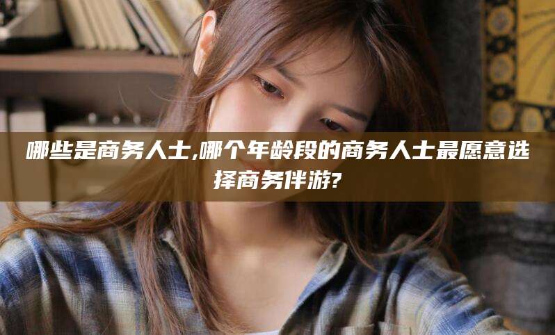 惠东哪些是商务人士,哪个年龄段的商务人士最愿意选择商务伴游?