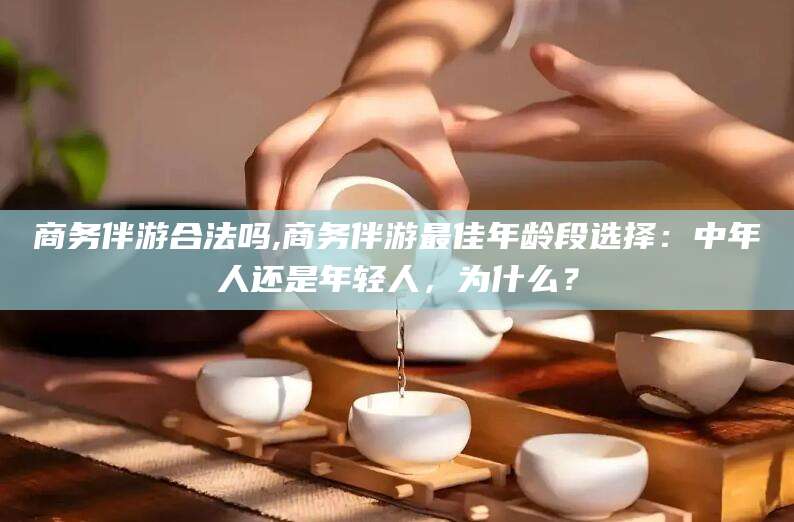 惠东商务伴游合法吗,商务伴游最佳年龄段选择：中年人还是年轻人，为什么？