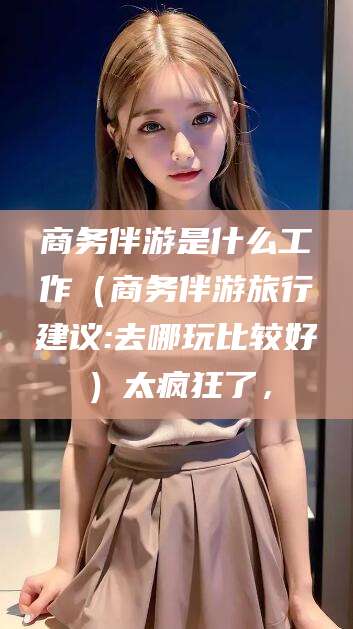 惠东商务伴游是什么工作（商务伴游旅行建议:去哪玩比较好）太疯狂了，
