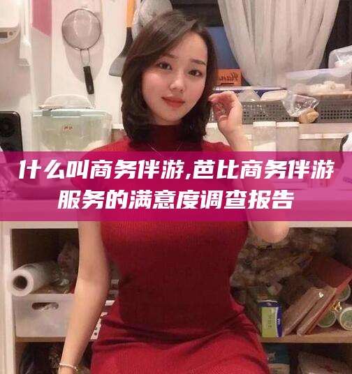 惠东什么叫商务伴游,芭比商务伴游服务的满意度调查报告