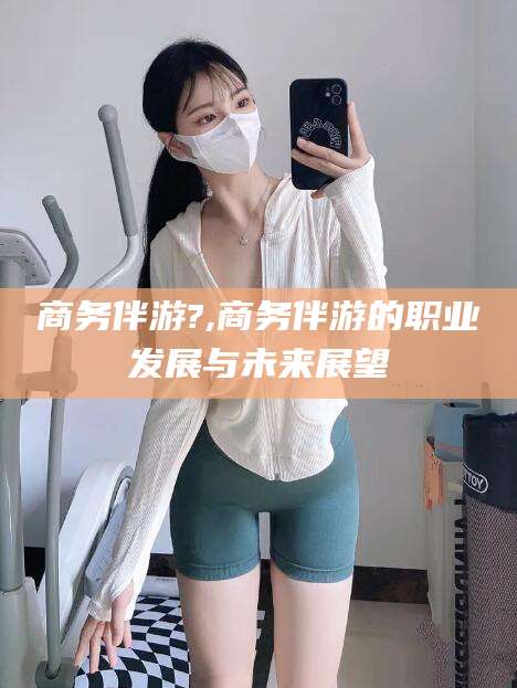 惠东商务伴游?,商务伴游的职业发展与未来展望