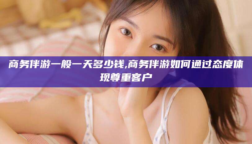 惠东商务伴游一般一天多少钱,商务伴游如何通过态度体现尊重客户