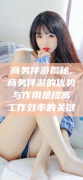 惠东商务伴游揭秘,商务伴游的优势与作用是提高工作效率的关键