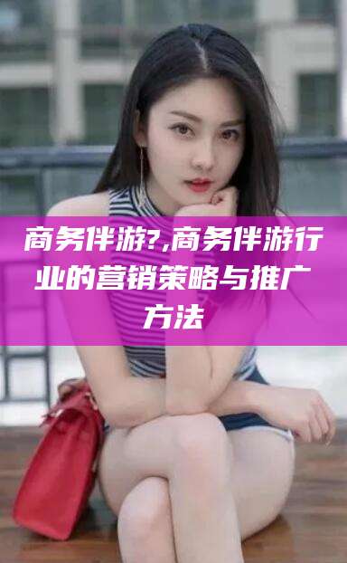 惠东商务伴游?,商务伴游行业的营销策略与推广方法