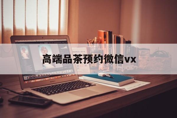 惠东关于高端品茶预约微信vx的信息